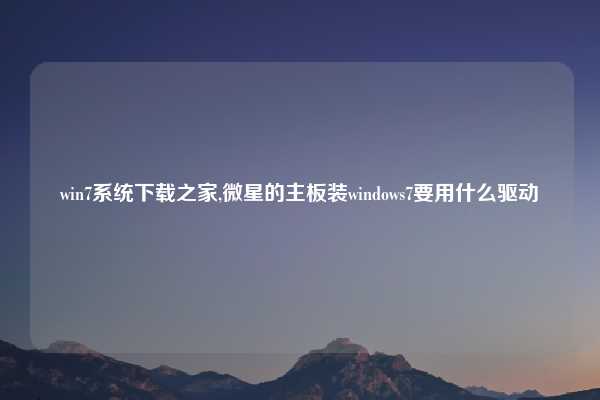 win7系统下载之家,微星的主板装windows7要用什么驱动