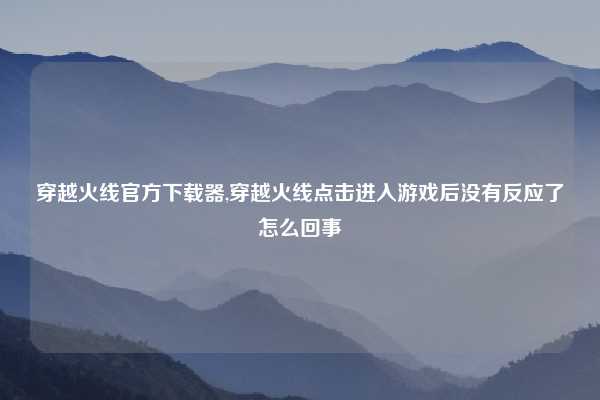 穿越火线官方下载器,穿越火线点击进入游戏后没有反应了怎么回事