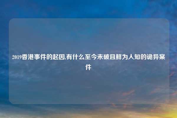 2019香港事件的起因,有什么至今未破且鲜为人知的诡异案件
