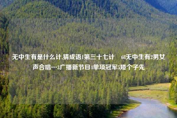 无中生有是什么计,猜成语1第三十七计ﾁ68无中生有2男女声合唱…3广播新节目4单项冠军5矮个子先