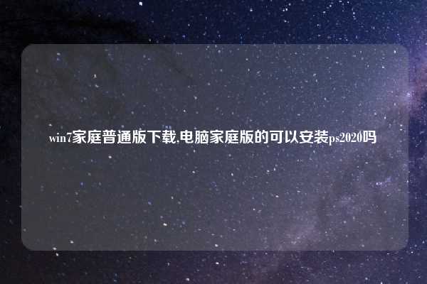 win7家庭普通版下载,电脑家庭版的可以安装ps2020吗