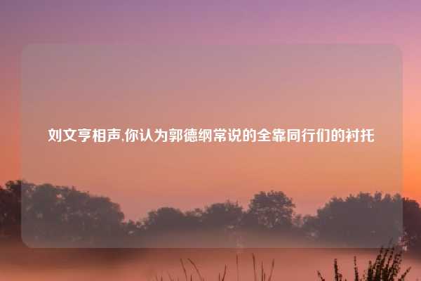 刘文亨相声,你认为郭德纲常说的全靠同行们的衬托