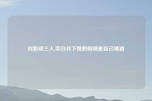 对影成三人,李白月下独酌明明是自己喝酒