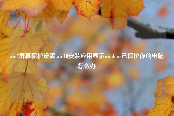win7屏幕保护设置,win10安装应用显示windows已保护你的电脑怎么办