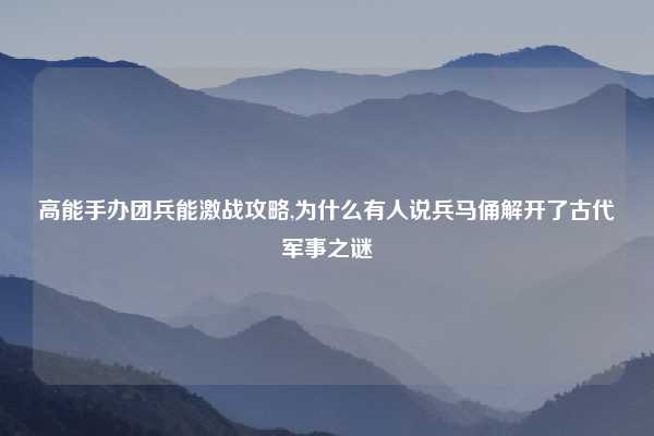 高能手办团兵能激战攻略,为什么有人说兵马俑解开了古代军事之谜