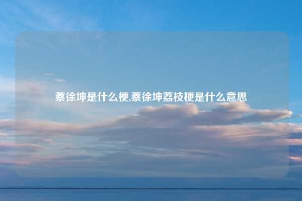 蔡徐坤是什么梗,蔡徐坤荔枝梗是什么意思