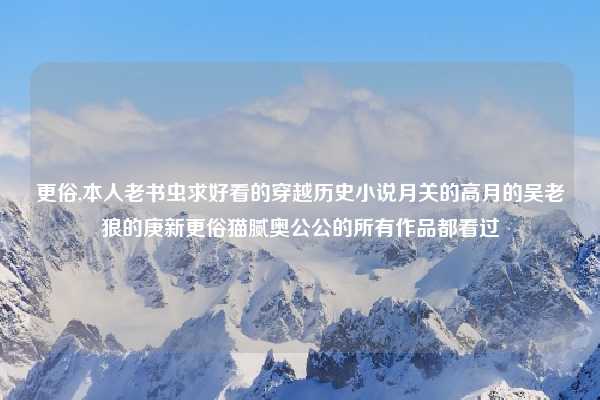 更俗,本人老书虫求好看的穿越历史小说月关的高月的吴老狼的庚新更俗猫腻奥公公的所有作品都看过