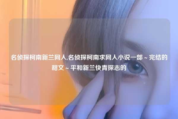名侦探柯南新兰同人,名侦探柯南求同人小说一部～完结的甜文～平和新兰快青探志的