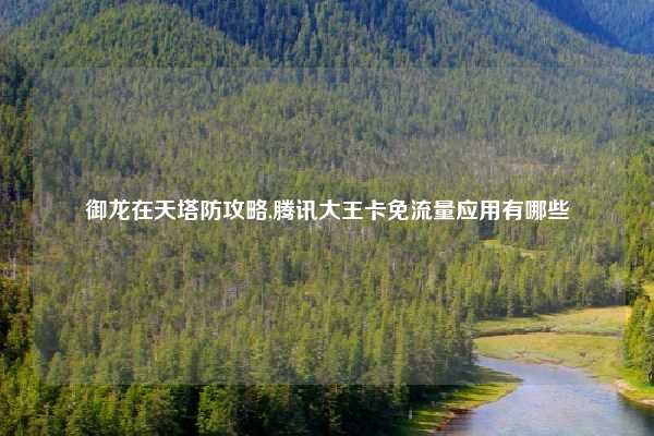 御龙在天塔防攻略,腾讯大王卡免流量应用有哪些