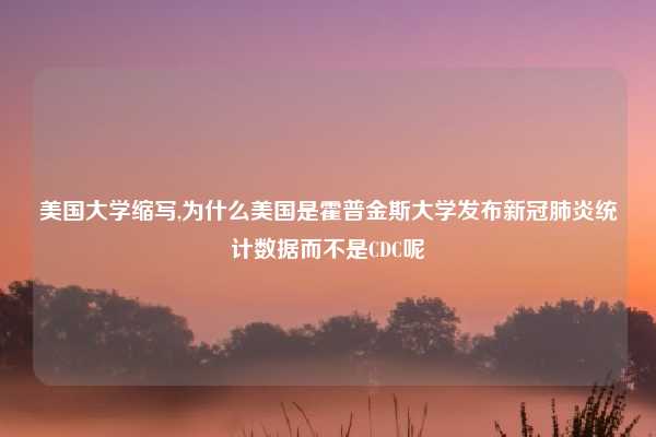 美国大学缩写,为什么美国是霍普金斯大学发布新冠肺炎统计数据而不是CDC呢