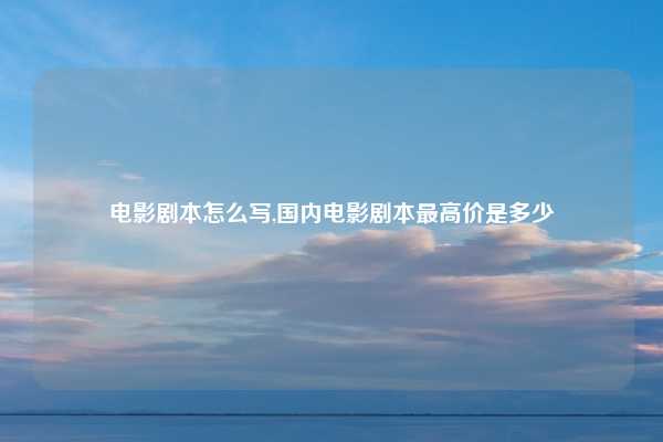 电影剧本怎么写,国内电影剧本最高价是多少