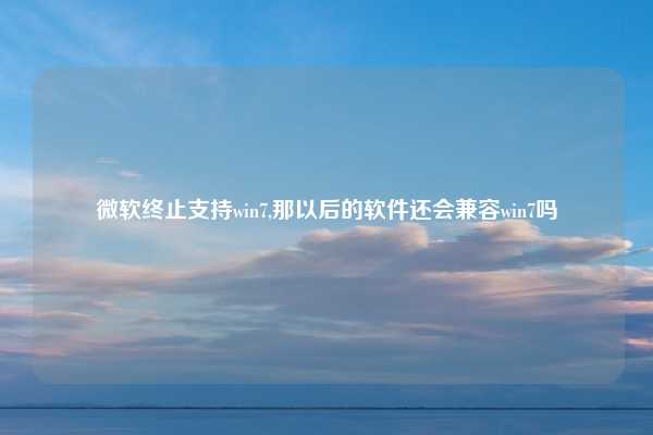 微软终止支持win7,那以后的软件还会兼容win7吗