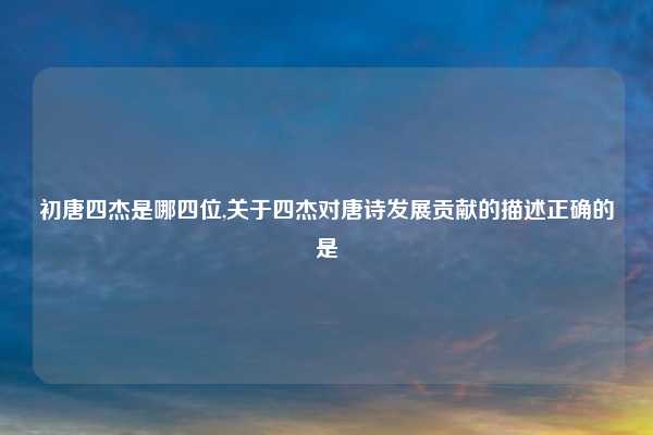 初唐四杰是哪四位,关于四杰对唐诗发展贡献的描述正确的是