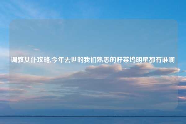 调教女仆攻略,今年去世的我们熟悉的好莱坞明星都有谁啊