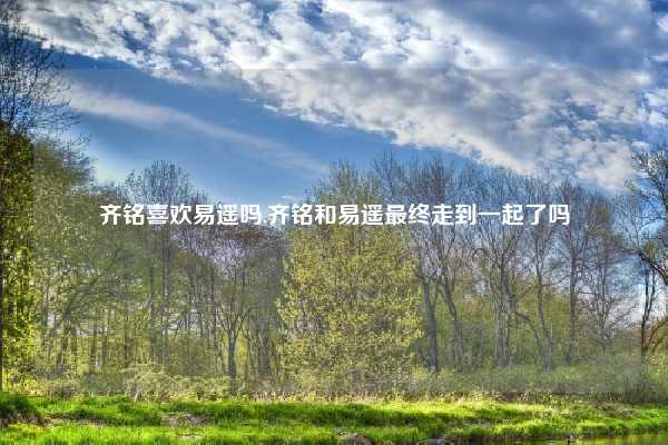 齐铭喜欢易遥吗,齐铭和易遥最终走到一起了吗