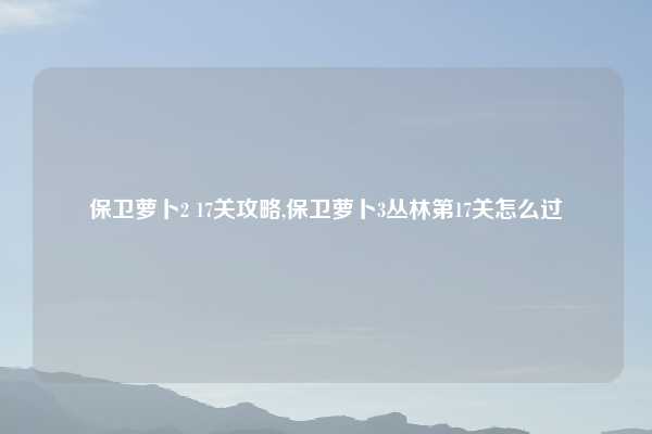 保卫萝卜2 17关攻略,保卫萝卜3丛林第17关怎么过