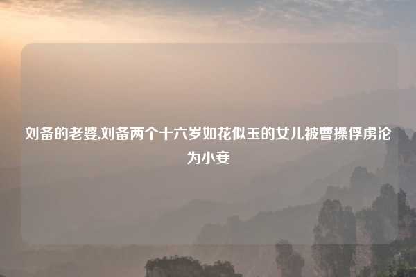 刘备的老婆,刘备两个十六岁如花似玉的女儿被曹操俘虏沦为小妾