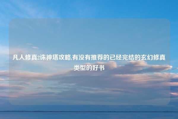 凡人修真2诛神塔攻略,有没有推荐的已经完结的玄幻修真类型的好书