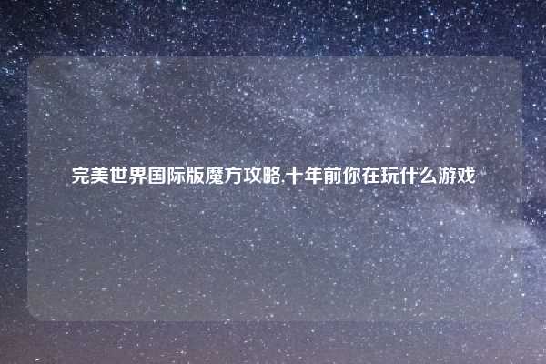 完美世界国际版魔方攻略,十年前你在玩什么游戏