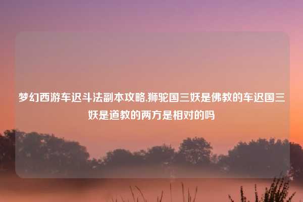 梦幻西游车迟斗法副本攻略,狮驼国三妖是佛教的车迟国三妖是道教的两方是相对的吗