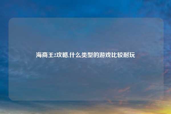 海商王2攻略,什么类型的游戏比较耐玩