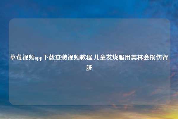 草莓视频app下载安装视频教程,儿童发烧服用美林会损伤肾脏