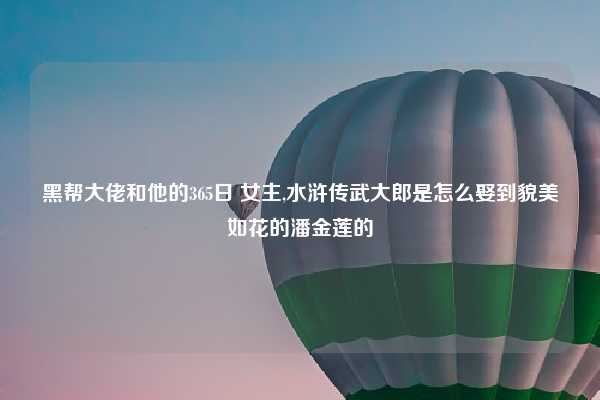 黑帮大佬和他的365日 女主,水浒传武大郎是怎么娶到貌美如花的潘金莲的
