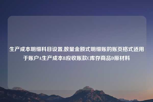 生产成本明细科目设置,数量金额式明细账的账页格式适用于账户A生产成本B应收账款C库存商品D原材料