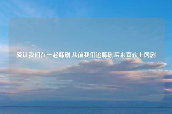 爱让我们在一起韩剧,从前我们追韩剧后来喜欢上网剧
