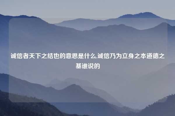 诚信者天下之结也的意思是什么,诚信乃为立身之本道德之基谁说的