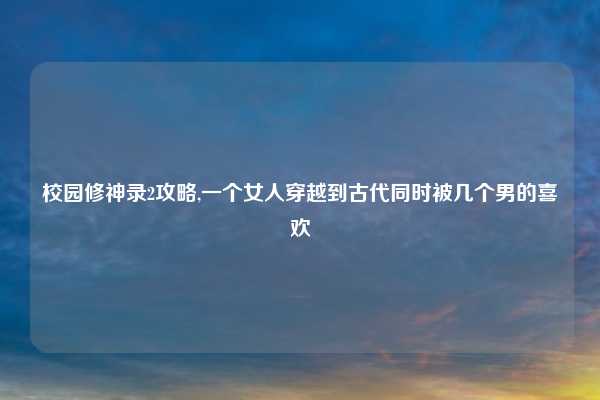 校园修神录2攻略,一个女人穿越到古代同时被几个男的喜欢
