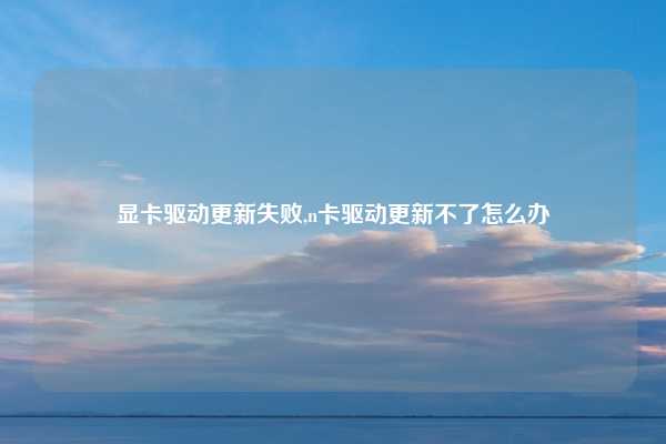 显卡驱动更新失败,n卡驱动更新不了怎么办
