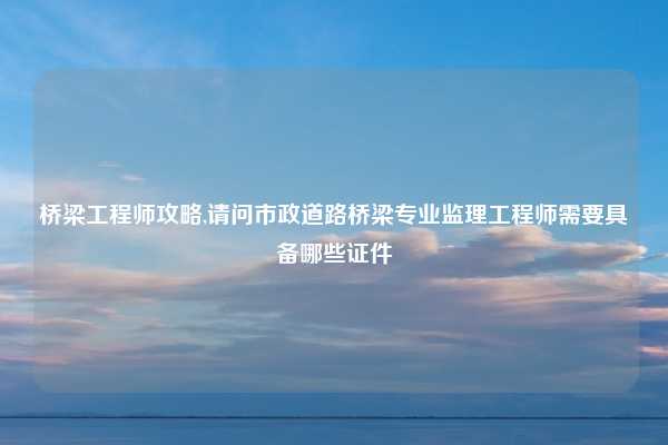 桥梁工程师攻略,请问市政道路桥梁专业监理工程师需要具备哪些证件