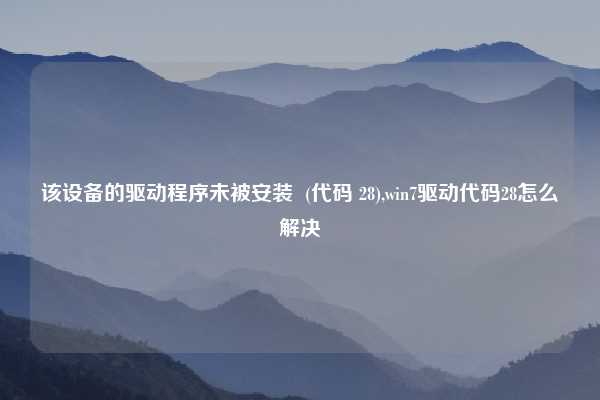 该设备的驱动程序未被安装  (代码 28),win7驱动代码28怎么解决