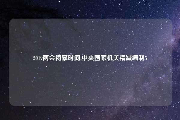 2019两会闭幕时间,中央国家机关精减编制5