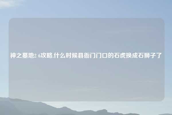 神之墓地2 6攻略,什么时候县衙门门口的石虎换成石狮子了