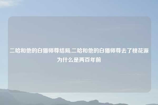 二哈和他的白猫师尊结局,二哈和他的白猫师尊去了桃花源为什么是两百年前