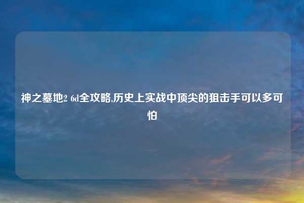 神之墓地2 6d全攻略,历史上实战中顶尖的狙击手可以多可怕