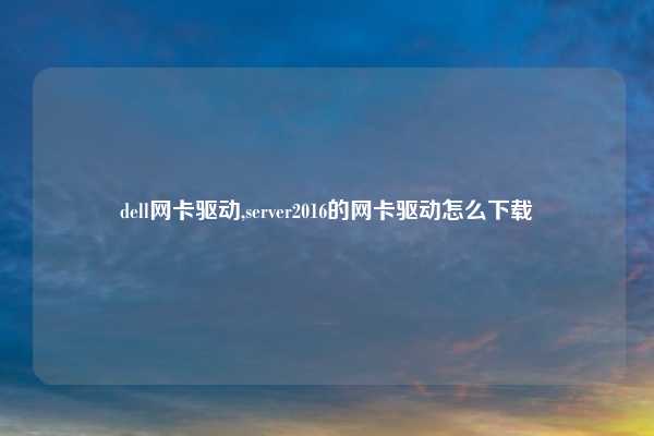 dell网卡驱动,server2016的网卡驱动怎么下载