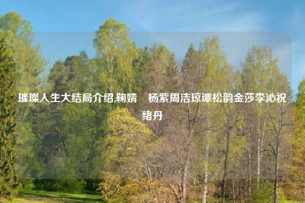 璀璨人生大结局介绍,鞠婧祎杨紫周洁琼谭松韵金莎李沁祝绪丹