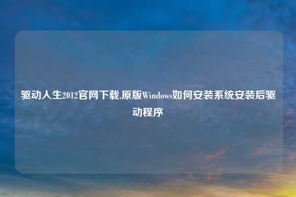 驱动人生2012官网下载,原版Windows如何安装系统安装后驱动程序