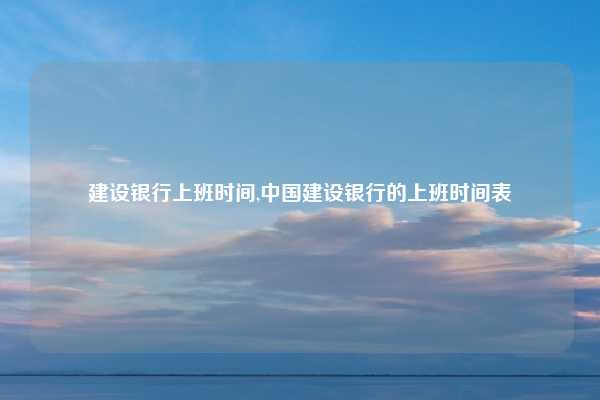 建设银行上班时间,中国建设银行的上班时间表