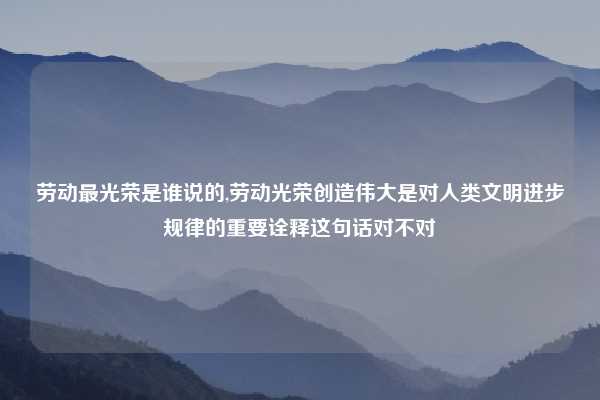 劳动最光荣是谁说的,劳动光荣创造伟大是对人类文明进步规律的重要诠释这句话对不对