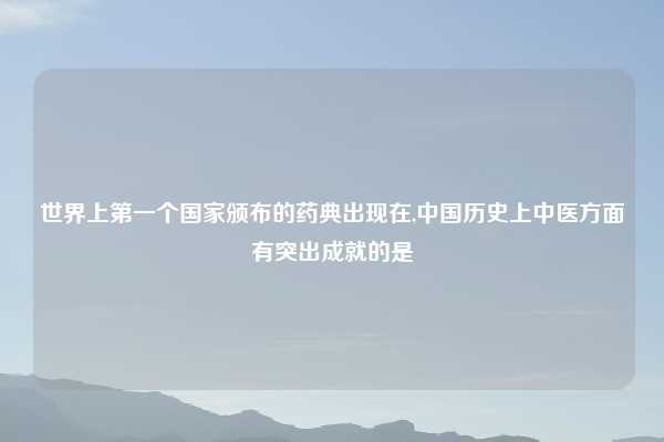 世界上第一个国家颁布的药典出现在,中国历史上中医方面有突出成就的是