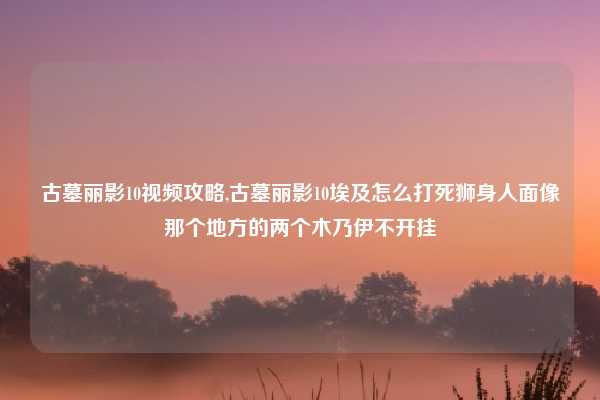 古墓丽影10视频攻略,古墓丽影10埃及怎么打死狮身人面像那个地方的两个木乃伊不开挂