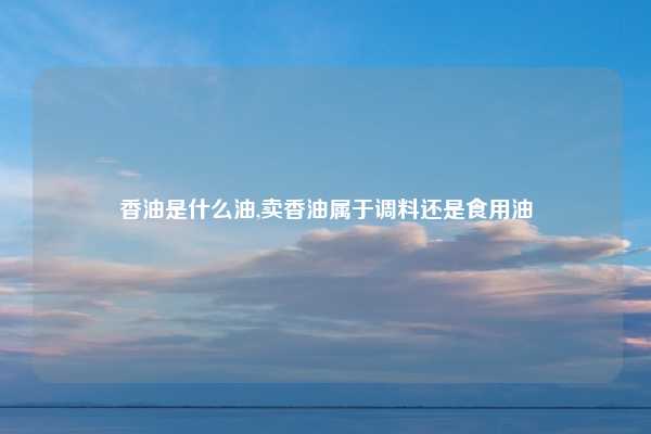 香油是什么油,卖香油属于调料还是食用油