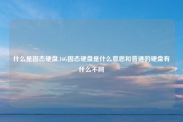 什么是固态硬盘,16G固态硬盘是什么意思和普通的硬盘有什么不同