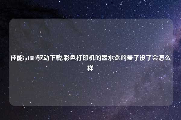 佳能ip1880驱动下载,彩色打印机的墨水盒的盖子没了会怎么样