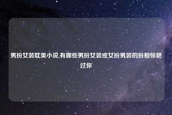 男扮女装耽美小说,有哪些男扮女装或女扮男装的扮相惊艳过你