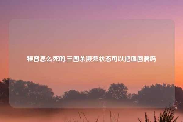 程普怎么死的,三国杀濒死状态可以把血回满吗